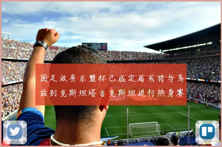 国足放弃东盟杯已成定局或将与乌兹别克斯坦塔吉克斯坦进行热身赛