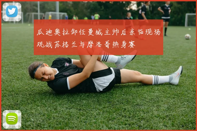 瓜迪奥拉卸任曼城主帅后亲临现场观战苏格兰与摩洛哥热身赛