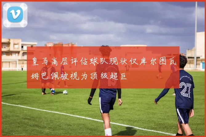 皇马高层评估球队现状仅库尔图瓦姆巴佩被视为顶级超巨