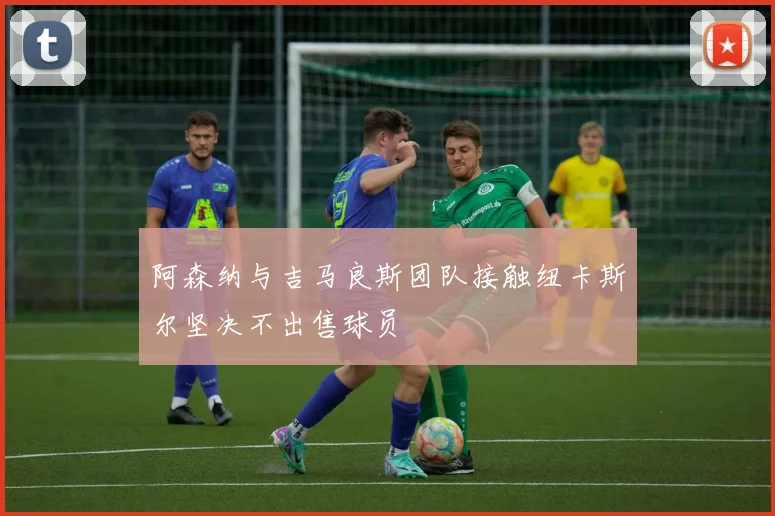 阿森纳与吉马良斯团队接触纽卡斯尔坚决不出售球员