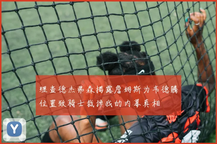 理查德杰弗森揭露詹姆斯为韦德腾位置致骑士裁掉我的内幕真相