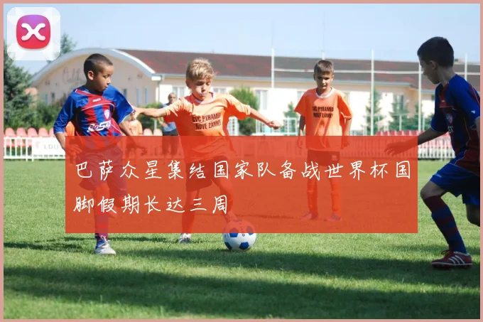 巴萨众星集结国家队备战世界杯国脚假期长达三周