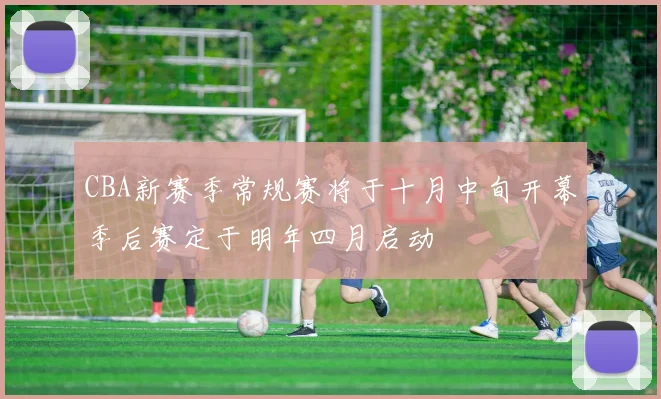 CBA新赛季常规赛将于十月中旬开幕季后赛定于明年四月启动