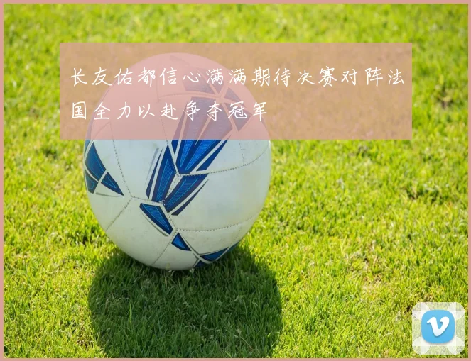 长友佑都信心满满期待决赛对阵法国全力以赴争夺冠军