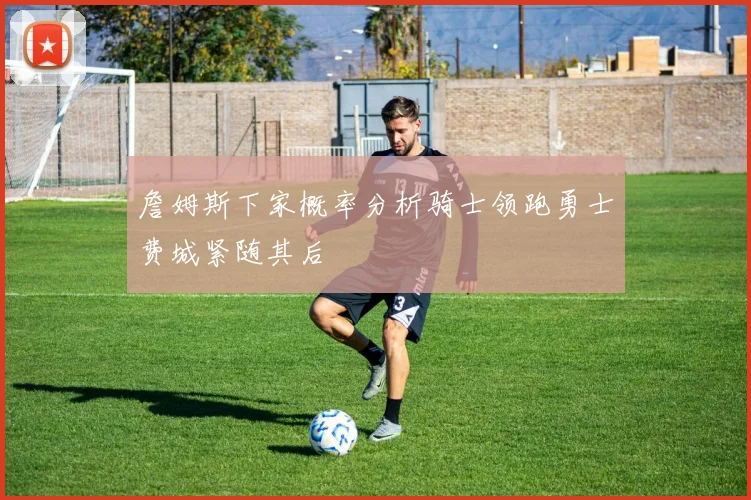 詹姆斯下家概率分析骑士领跑勇士费城紧随其后