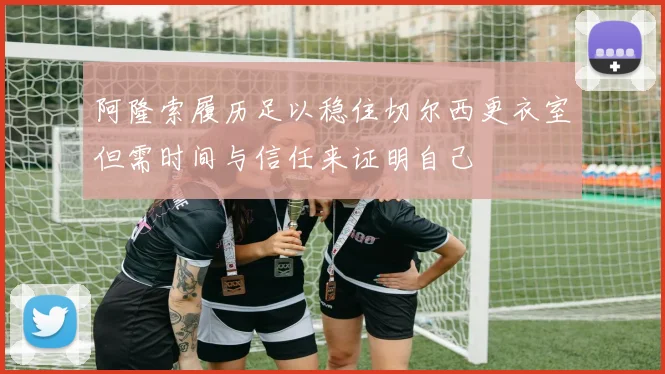 阿隆索履历足以稳住切尔西更衣室但需时间与信任来证明自己