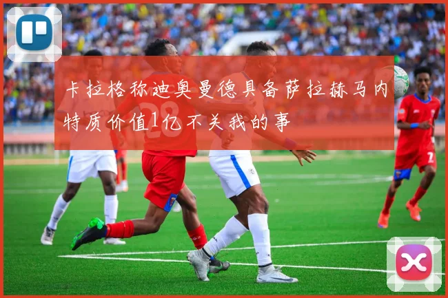 卡拉格称迪奥曼德具备萨拉赫马内特质价值1亿不关我的事