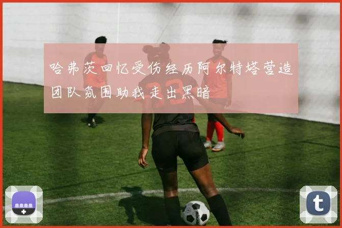 哈弗茨回忆受伤经历阿尔特塔营造团队氛围助我走出黑暗