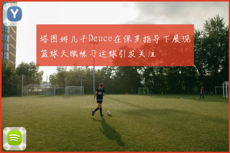 塔图姆儿子Deuce在保罗指导下展现篮球天赋练习运球引发关注