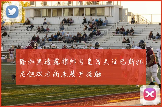 隆加里透露穆帅与皇马关注巴斯托尼但双方尚未展开接触