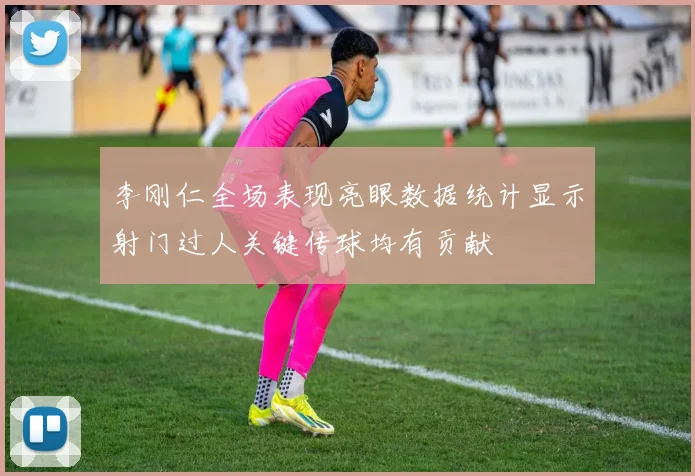 李刚仁全场表现亮眼数据统计显示射门过人关键传球均有贡献