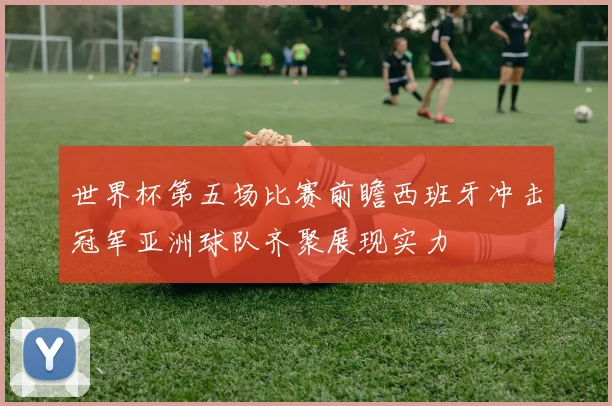 世界杯第五场比赛前瞻西班牙冲击冠军亚洲球队齐聚展现实力