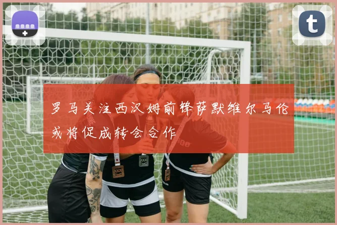 罗马关注西汉姆前锋萨默维尔马伦或将促成转会合作