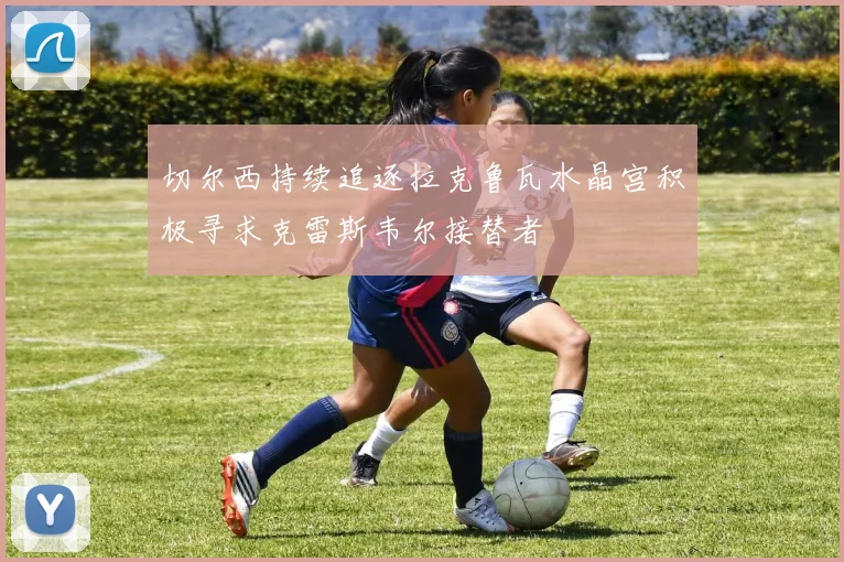 切尔西持续追逐拉克鲁瓦水晶宫积极寻求克雷斯韦尔接替者