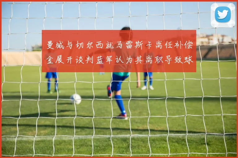 曼城与切尔西就马雷斯卡离任补偿金展开谈判蓝军认为其离职导致球队崩盘