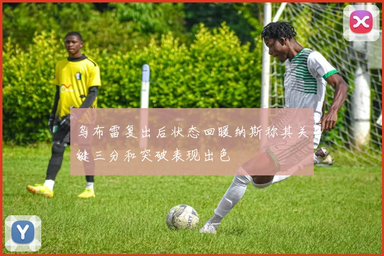 乌布雷复出后状态回暖纳斯称其关键三分和突破表现出色