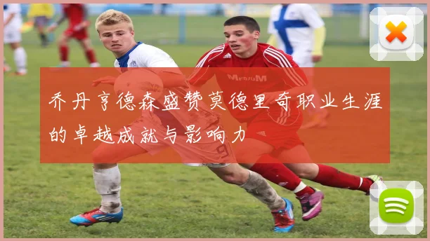 乔丹亨德森盛赞莫德里奇职业生涯的卓越成就与影响力