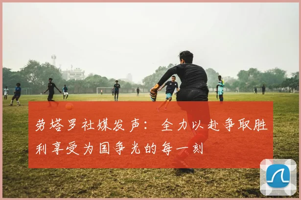劳塔罗社媒发声：全力以赴争取胜利享受为国争光的每一刻