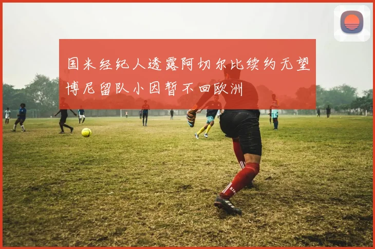 国米经纪人透露阿切尔比续约无望博尼留队小因暂不回欧洲