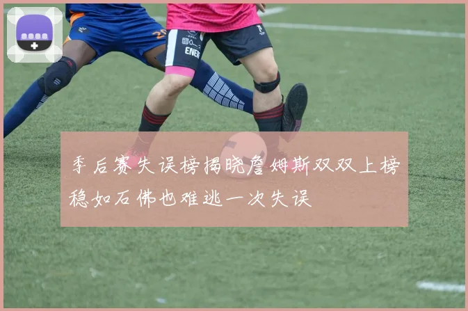 季后赛失误榜揭晓詹姆斯双双上榜稳如石佛也难逃一次失误