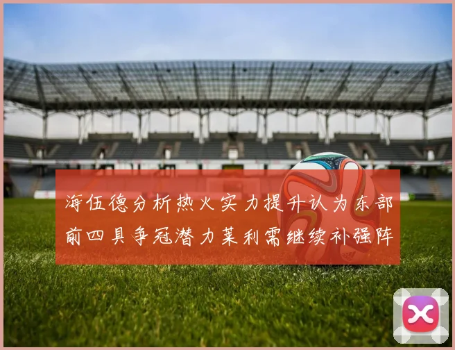 海伍德分析热火实力提升认为东部前四具争冠潜力莱利需继续补强阵容