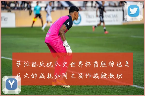 萨拉赫庆祝队史世界杯首胜称这是巨大的成就如同主场作战般激动