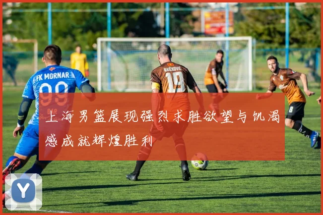 上海男篮展现强烈求胜欲望与饥渴感成就辉煌胜利