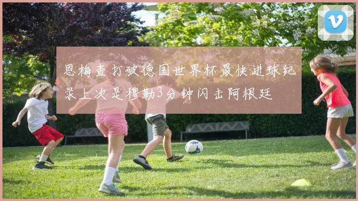 恩梅查打破德国世界杯最快进球纪录上次是穆勒3分钟闪击阿根廷