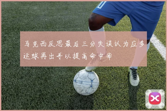 马克西反思最后三分失误认为应多运球再出手以提高命中率